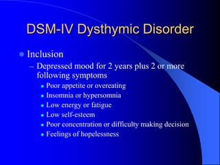 DSM-IV Dysthymic Disorder
 Inclusion
– Depressed mood for 2 years plus 2 or more
following symptoms
 Poor appetite or overeating
 Insomnia or hypersomnia
 Low energy or fatigue
 Low self-esteem
 Poor concentration or difficulty making decision
 Feelings of hopelessness
 