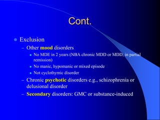 Cont.
 Exclusion
– Other mood disorders
 No MDE in 2 years (NBA chronic MDD or MDD, in partial
remission)
 No manic, hypomanic or mixed episode
 Not cyclothymic disorder
– Chronic psychotic disorders e.g., schizophrenia or
delusional disorder
– Secondary disorders: GMC or substance-induced
 