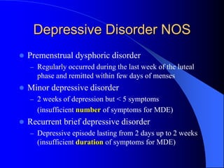 Depressive Disorder NOS
 Premenstrual dysphoric disorder
– Regularly occurred during the last week of the luteal
phase and remitted within few days of menses
 Minor depressive disorder
– 2 weeks of depression but < 5 symptoms
(insufficient number of symptoms for MDE)
 Recurrent brief depressive disorder
– Depressive episode lasting from 2 days up to 2 weeks
(insufficient duration of symptoms for MDE)
 