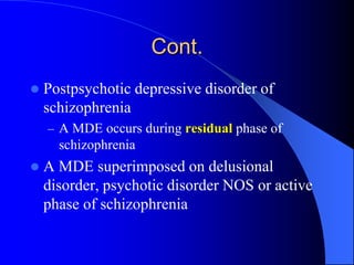 Cont.
 Postpsychotic depressive disorder of
schizophrenia
– A MDE occurs during residual phase of
schizophrenia
 A MDE superimposed on delusional
disorder, psychotic disorder NOS or active
phase of schizophrenia
 