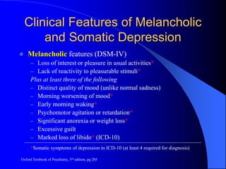 Clinical Features of Melancholic
and Somatic Depression
 Melancholic features (DSM-IV)
– Loss of interest or pleasure in usual activities*
– Lack of reactivity to pleasurable stimuli*
Plus at least three of the following
– Distinct quality of mood (unlike normal sadness)
– Morning worsening of mood*
– Early morning waking*
– Psychomotor agitation or retardation*
– Significant anorexia or weight loss*
– Excessive guilt
– Marked loss of libido* (ICD-10)
*Somatic symptoms of depression in ICD-10 (at least 4 required for diagnosis)
Oxford Textbook of Psychiatry, 3rd edition, pg 205
 