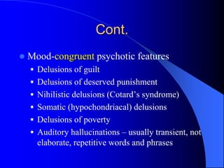 Cont.
 Mood-congruent psychotic features
 Delusions of guilt
 Delusions of deserved punishment
 Nihilistic delusions (Cotard’s syndrome)
 Somatic (hypochondriacal) delusions
 Delusions of poverty
 Auditory hallucinations – usually transient, not
elaborate, repetitive words and phrases
 
