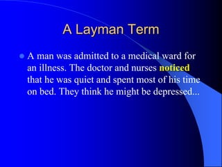 A Layman Term
 A man was admitted to a medical ward for
an illness. The doctor and nurses noticed
that he was quiet and spent most of his time
on bed. They think he might be depressed...
 