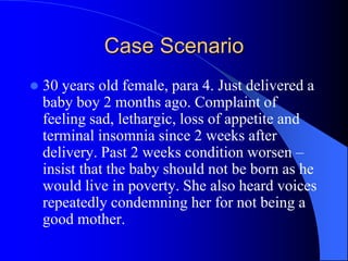 Case Scenario
 30 years old female, para 4. Just delivered a
baby boy 2 months ago. Complaint of
feeling sad, lethargic, loss of appetite and
terminal insomnia since 2 weeks after
delivery. Past 2 weeks condition worsen –
insist that the baby should not be born as he
would live in poverty. She also heard voices
repeatedly condemning her for not being a
good mother.
 