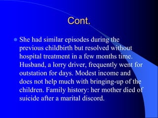 Cont.
 She had similar episodes during the
previous childbirth but resolved without
hospital treatment in a few months time.
Husband, a lorry driver, frequently went for
outstation for days. Modest income and
does not help much with bringing-up of the
children. Family history: her mother died of
suicide after a marital discord.
 