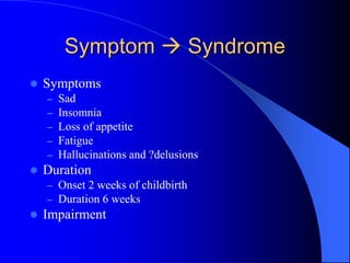Symptom  Syndrome
 Symptoms
– Sad
– Insomnia
– Loss of appetite
– Fatigue
– Hallucinations and ?delusions
 Duration
– Onset 2 weeks of childbirth
– Duration 6 weeks
 Impairment
 
