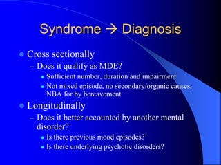 Syndrome  Diagnosis
 Cross sectionally
– Does it qualify as MDE?
 Sufficient number, duration and impairment
 Not mixed episode, no secondary/organic causes,
NBA for by bereavement
 Longitudinally
– Does it better accounted by another mental
disorder?
 Is there previous mood episodes?
 Is there underlying psychotic disorders?
 