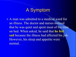 A Symptom
 A man was admitted to a medical ward for
an illness. The doctor and nurses noticed
that he was quiet and spent most of his time
on bed. When asked, he said that he feel
sad because the illness had affected his job.
However, his sleep and appetite were
normal.
 
