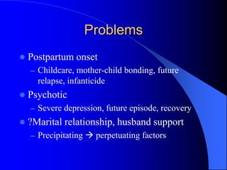 Problems
 Postpartum onset
– Childcare, mother-child bonding, future
relapse, infanticide
 Psychotic
– Severe depression, future episode, recovery
 ?Marital relationship, husband support
– Precipitating  perpetuating factors
 