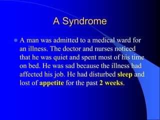 A Syndrome
 A man was admitted to a medical ward for
an illness. The doctor and nurses noticed
that he was quiet and spent most of his time
on bed. He was sad because the illness had
affected his job. He had disturbed sleep and
lost of appetite for the past 2 weeks.
 