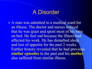 A Disorder
 A man was admitted to a medical ward for
an illness. The doctor and nurses noticed
that he was quiet and spent most of his time
on bed. He feel sad because the illness had
affected his work. He has disturbed sleep
and lost of appetite for the past 2 weeks.
Further history revealed that he had previous
similar episodes in the past and his mother
also suffered from similar illness.
 