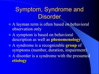 Symptom, Syndrome and
Disorder
 A layman term is often based on behavioral
observation only
 A symptom is based on behavioral
description as well as phenomenology
 A syndrome is a recognizable group of
symptoms (number, duration, impairment)
 A disorder is a syndrome with the presumed
etiology
 