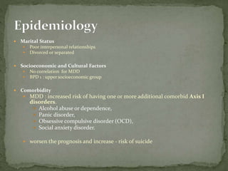  Marital Status
 Poor interpersonal relationships
 Divorced or separated
 Socioeconomic and Cultural Factors
 No correlation for MDD
 BPD 1 : upper socioeconomic group
 Comorbidity
 MDD : increased risk of having one or more additional comorbid Axis I
disorders.
 Alcohol abuse or dependence,
 Panic disorder,
 Obsessive compulsive disorder (OCD),
 Social anxiety disorder.
 worsen the prognosis and increase - risk of suicide
 