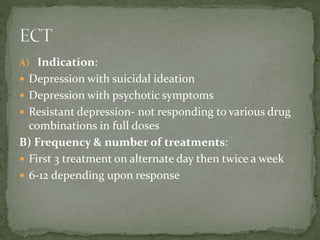 A) Indication:
 Depression with suicidal ideation
 Depression with psychotic symptoms
 Resistant depression- not responding to various drug
combinations in full doses
B) Frequency & number of treatments:
 First 3 treatment on alternate day then twice a week
 6-12 depending upon response
 