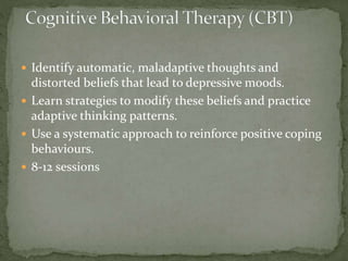  Identify automatic, maladaptive thoughts and
distorted beliefs that lead to depressive moods.
 Learn strategies to modify these beliefs and practice
adaptive thinking patterns.
 Use a systematic approach to reinforce positive coping
behaviours.
 8-12 sessions
 