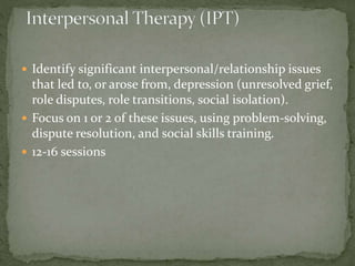  Identify significant interpersonal/relationship issues
that led to, or arose from, depression (unresolved grief,
role disputes, role transitions, social isolation).
 Focus on 1 or 2 of these issues, using problem-solving,
dispute resolution, and social skills training.
 12-16 sessions
 