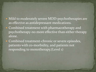  Mild to moderately severe MDD-psychotherapies are
as effective as antidepressant medications.
 Combined treatment with pharmacotherapy and
psychotherapy-no more effective than either therapy
alone.
 Combined treatment-chronic or severe episodes,
patients with co-morbidity, and patients not
responding to monotherapy.(Level 1)
 