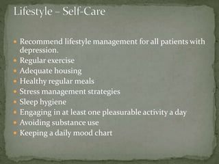  Recommend lifestyle management for all patients with
depression.
 Regular exercise
 Adequate housing
 Healthy regular meals
 Stress management strategies
 Sleep hygiene
 Engaging in at least one pleasurable activity a day
 Avoiding substance use
 Keeping a daily mood chart
 