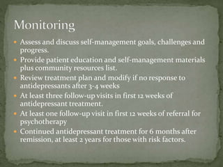  Assess and discuss self-management goals, challenges and
progress.
 Provide patient education and self-management materials
plus community resources list.
 Review treatment plan and modify if no response to
antidepressants after 3-4 weeks
 At least three follow-up visits in first 12 weeks of
antidepressant treatment.
 At least one follow-up visit in first 12 weeks of referral for
psychotherapy
 Continued antidepressant treatment for 6 months after
remission, at least 2 years for those with risk factors.
 