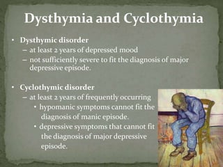 Dysthymia and Cyclothymia
• Dysthymic disorder
– at least 2 years of depressed mood
– not sufficiently severe to fit the diagnosis of major
depressive episode.
• Cyclothymic disorder
– at least 2 years of frequently occurring
• hypomanic symptoms cannot fit the
diagnosis of manic episode.
• depressive symptoms that cannot fit
the diagnosis of major depressive
episode.
 