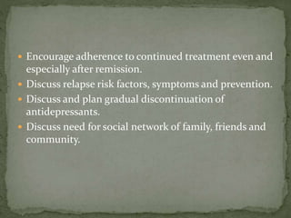  Encourage adherence to continued treatment even and
especially after remission.
 Discuss relapse risk factors, symptoms and prevention.
 Discuss and plan gradual discontinuation of
antidepressants.
 Discuss need for social network of family, friends and
community.
 