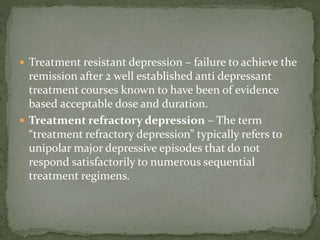  Treatment resistant depression – failure to achieve the
remission after 2 well established anti depressant
treatment courses known to have been of evidence
based acceptable dose and duration.
 Treatment refractory depression – The term
“treatment refractory depression” typically refers to
unipolar major depressive episodes that do not
respond satisfactorily to numerous sequential
treatment regimens.
 