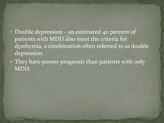 Double depression – an estimated 40 percent of
patients with MDD also meet the criteria for
dysthymia, a combination often referred to as double
depression.
 They have poorer prognosis than patients with only
MDD.
 