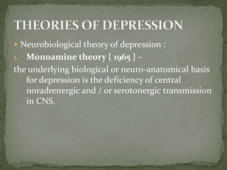  Neurobiological theory of depression :
1. Monoamine theory { 1965 } –
the underlying biological or neuro-anatomical basis
for depression is the deficiency of central
noradrenergic and / or serotonergic transmission
in CNS.
 