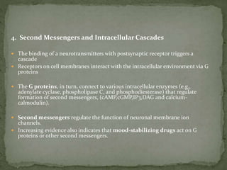 4. Second Messengers and Intracellular Cascades
 The binding of a neurotransmitters with postsynaptic receptor triggers a
cascade
 Receptors on cell membranes interact with the intracellular environment via G
proteins
 The G proteins, in turn, connect to various intracellular enzymes (e.g.,
adenylate cyclase, phospholipase C, and phosphodiesterase) that regulate
formation of second messengers, (cAMP,cGMP,IP3,DAG and calcium-
calmodulin).
 Second messengers regulate the function of neuronal membrane ion
channels.
 Increasing evidence also indicates that mood-stabilizing drugs act on G
proteins or other second messengers.
 