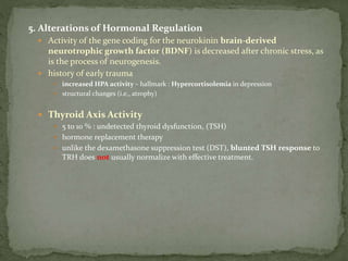 5. Alterations of Hormonal Regulation
 Activity of the gene coding for the neurokinin brain-derived
neurotrophic growth factor (BDNF) is decreased after chronic stress, as
is the process of neurogenesis.
 history of early trauma
 increased HPA activity – hallmark : Hypercortisolemia in depression
 structural changes (i.e., atrophy)
 Thyroid Axis Activity
 5 to 10 % : undetected thyroid dysfunction, (TSH)
 hormone replacement therapy
 unlike the dexamethasone suppression test (DST), blunted TSH response to
TRH does not usually normalize with effective treatment.
 