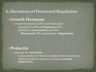  Growth Hormone
 Growth hormone (GH) is secreted after
 stimulation by NE and Dopamine (DA).
 inhibited by somatostatin and CRH.
 Decreased CSF somatostatin =depression
 Prolactin
 released by serotonin
 no abnormalities of basal or circadian prolactin secretion
 a blunted prolactin response to various serotonin
(depression)
 
