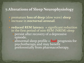 7.Alterations of Sleep Neurophysiology
 premature loss of deep (slow wave) sleep
 increase in nocturnal arousal.
 reduced REM latency = significant reduction
in the first period of non-REM (NREM) sleep
 persist after recovery of a depressive
episode.
 abnormal sleep profile = bad prognosis for
psychotherapy and may benefit
preferentially from pharmacotherapy.
 