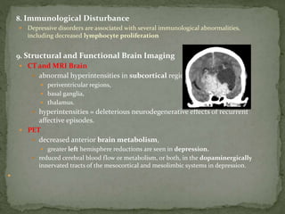 8. Immunological Disturbance
 Depressive disorders are associated with several immunological abnormalities,
including decreased lymphocyte proliferation
9. Structural and Functional Brain Imaging
 CT and MRI Brain
 abnormal hyperintensities in subcortical regions,
 periventricular regions,
 basal ganglia,
 thalamus.
 hyperintensities = deleterious neurodegenerative effects of recurrent
affective episodes.
 PET
 decreased anterior brain metabolism,
 greater left hemisphere reductions are seen in depression.
 reduced cerebral blood flow or metabolism, or both, in the dopaminergically
innervated tracts of the mesocortical and mesolimbic systems in depression.

 