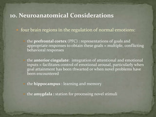 10. Neuroanatomical Considerations
 four brain regions in the regulation of normal emotions:
 the prefrontal cortex (PFC) : representations of goals and
appropriate responses to obtain these goals = multiple, conflicting
behavioral responses
 the anterior cingulate: integration of attentional and emotional
inputs = facilitates control of emotional arousal, particularly when
goal attainment has been thwarted or when novel problems have
been encountered
 the hippocampus : learning and memory
 the amygdala : station for processing novel stimuli
 