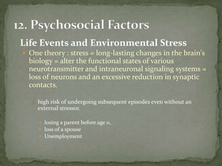 Life Events and Environmental Stress
 One theory : stress = long-lasting changes in the brain's
biology = alter the functional states of various
neurotransmitter and intraneuronal signaling systems =
loss of neurons and an excessive reduction in synaptic
contacts.
 high risk of undergoing subsequent episodes even without an
external stressor.
 losing a parent before age 11,
 loss of a spouse
 Unemployment
 
