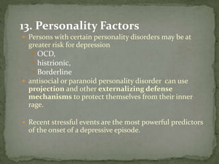 13. Personality Factors
 Persons with certain personality disorders may be at
greater risk for depression
 OCD,
 histrionic,
 Borderline
 antisocial or paranoid personality disorder can use
projection and other externalizing defense
mechanisms to protect themselves from their inner
rage.
 Recent stressful events are the most powerful predictors
of the onset of a depressive episode.
 