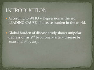  According to WHO – Depression is the 3rd
LEADING CAUSE of disease burden in the world.
 Global burden of disease study shows unipolar
depression as 2nd to coronary artery disease by
2020 and 1st by 2030.
 