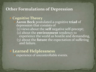 Other Formulations of Depression
 Cognitive Theory
 Aaron Beck postulated a cognitive triad of
depression that consists of
(1) views about the self negative self-precept;
(2) about the environment tendency to
experience the world as hostile and demanding,
(3) about the future the expectation of suffering
and failure.
 Learned Helplessness
 experience of uncontrollable events.
 