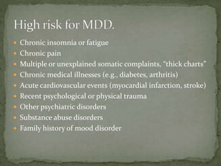  Chronic insomnia or fatigue
 Chronic pain
 Multiple or unexplained somatic complaints, “thick charts”
 Chronic medical illnesses (e.g., diabetes, arthritis)
 Acute cardiovascular events (myocardial infarction, stroke)
 Recent psychological or physical trauma
 Other psychiatric disorders
 Substance abuse disorders
 Family history of mood disorder
 