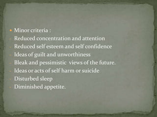  Minor criteria :
- Reduced concentration and attention
- Reduced self esteem and self confidence
- Ideas of guilt and unworthiness
- Bleak and pessimistic views of the future.
- Ideas or acts of self harm or suicide
- Disturbed sleep
- Diminished appetite.
 