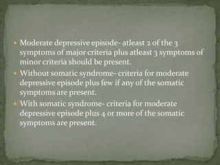  Moderate depressive episode- atleast 2 of the 3
symptoms of major criteria plus atleast 3 symptoms of
minor criteria should be present.
 Without somatic syndrome- criteria for moderate
depressive episode plus few if any of the somatic
symptoms are present.
 With somatic syndrome- criteria for moderate
depressive episode plus 4 or more of the somatic
symptoms are present.
 