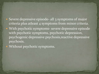  Severe depressive episode- all 3 symptoms of major
criteria plus atleast 4 symptoms from minor criteria.
 With psychotic symptoms- severe depressive episode
with psychotic symptoms, psychotic depression,
psychogenic depressive psychosis,reactive depressive
psychosis.
 Without psychotic symptoms.
 