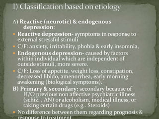 A) Reactive (neurotic) & endogenous
depression:
 Reactive depression- symptoms in response to
external stressful stimuli
 C/F: anxiety, irritability, phobia & early insomnia,
 Endogenous depression- caused by factors
within individual which are independent of
outside stimuli, more severe.
 C/F: Loss of appetite, weight loss, constipation,
decreased libido, amenorrhea, early morning
awakening (biological symptoms).
B) Primary & secondary: secondary because of
H/O previous non affective psychiatric illness
(schiz. , AN) or alcoholism, medical illness, or
taking certain drugs (e.g.. Steroids)
 No difference between them regarding prognosis &
 