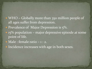  WHO – Globally more than 350 million people of
all ages suffer from depression.
 Prevalence of Major Depression is 5%.
 15% population – major depressive episode at some
point of life.
 Male : female ratio – 1 : 2.
 Incidence increases with age in both sexes.
 