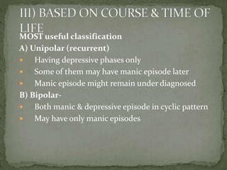 MOST useful classification
A) Unipolar (recurrent)
 Having depressive phases only
 Some of them may have manic episode later
 Manic episode might remain under diagnosed
B) Bipolar-
 Both manic & depressive episode in cyclic pattern
 May have only manic episodes
 