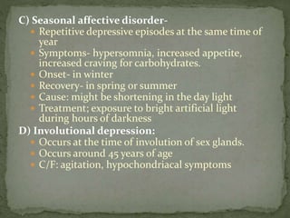 C) Seasonal affective disorder-
 Repetitive depressive episodes at the same time of
year
 Symptoms- hypersomnia, increased appetite,
increased craving for carbohydrates.
 Onset- in winter
 Recovery- in spring or summer
 Cause: might be shortening in the day light
 Treatment; exposure to bright artificial light
during hours of darkness
D) Involutional depression:
 Occurs at the time of involution of sex glands.
 Occurs around 45 years of age
 C/F: agitation, hypochondriacal symptoms
 