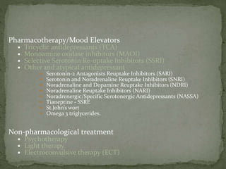 Pharmacotherapy/Mood Elevators
 Tricyclic antidepressants (TCA)
 Monoamine oxidase inhibitors (MAOI)
 Selective Serotonin Re-uptake Inhibitors (SSRI)
 Other and atypical antidepressant
 Serotonin-2 Antagonists Reuptake Inhibitors (SARI)
 Serotonin and Noradrenaline Reuptake Inhibitors (SNRI)
 Noradrenaline and Dopamine Reuptake Inhibitors (NDRI)
 Noradrenaline Reuptake Inhibitors (NARI)
 Noradrenergic/Specific Serotonergic Antidepressants (NASSA)
 Tianeptine - SSRE
 St.John’s wort
 Omega 3 triglycerides.
Non-pharmacological treatment
 Psychotherapy
 Light therapy
 Electroconvulsive therapy (ECT)
 