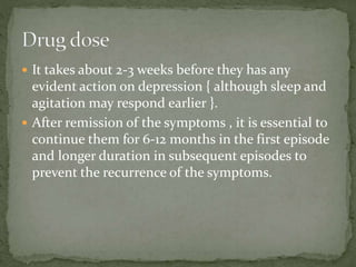  It takes about 2-3 weeks before they has any
evident action on depression { although sleep and
agitation may respond earlier }.
 After remission of the symptoms , it is essential to
continue them for 6-12 months in the first episode
and longer duration in subsequent episodes to
prevent the recurrence of the symptoms.
 