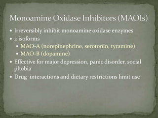  Irreversibly inhibit monoamine oxidase enzymes
 2 isoforms
 MAO-A (norepinephrine, serotonin, tyramine)
 MAO-B (dopamine)
 Effective for major depression, panic disorder, social
phobia
 Drug interactions and dietary restrictions limit use
 