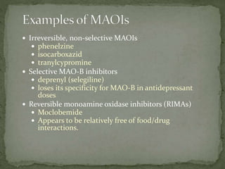  Irreversible, non-selective MAOIs
 phenelzine
 isocarboxazid
 tranylcypromine
 Selective MAO-B inhibitors
 deprenyl (selegiline)
 loses its specificity for MAO-B in antidepressant
doses
 Reversible monoamine oxidase inhibitors (RIMAs)
 Moclobemide
 Appears to be relatively free of food/drug
interactions.
 